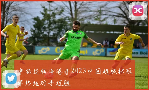 申花逆转海港夺2023中国超级杯冠军终结对手连胜