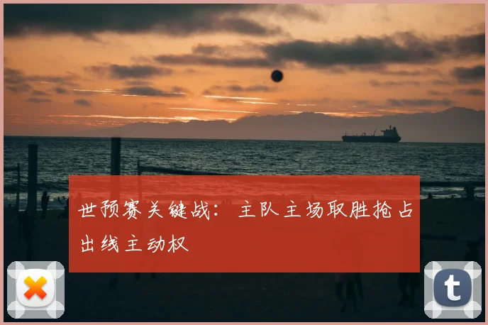 世预赛关键战:主队主场取胜抢占出线主动权