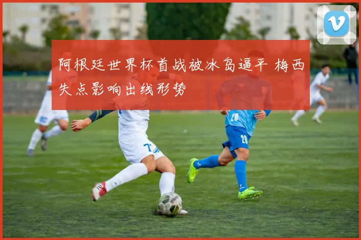 阿根廷世界杯首战被冰岛逼平 梅西失点影响出线形势