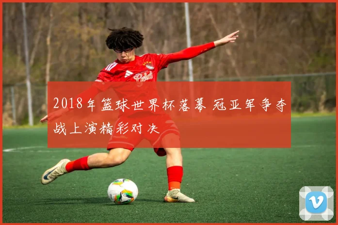2018年篮球世界杯落幕 冠亚军争夺战上演精彩对决