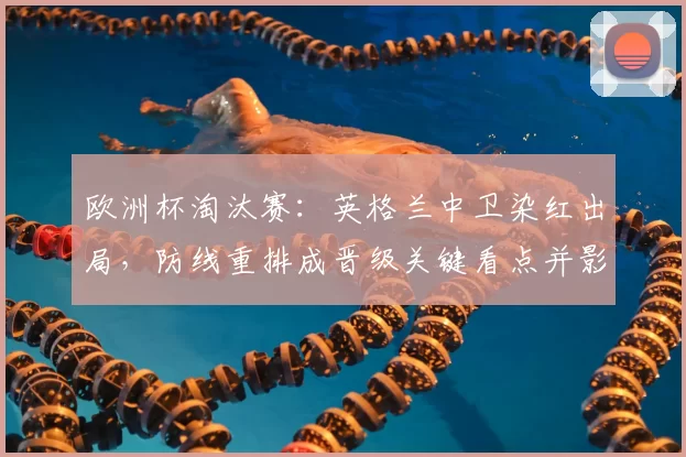 欧洲杯淘汰赛:英格兰中卫染红出局,防线重排成晋级关键看点并影响首发选择