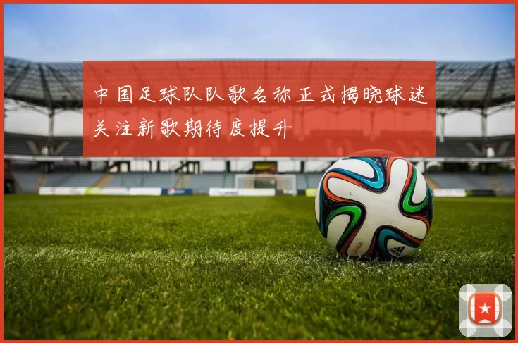 中国足球队队歌名称正式揭晓球迷关注新歌期待度提升