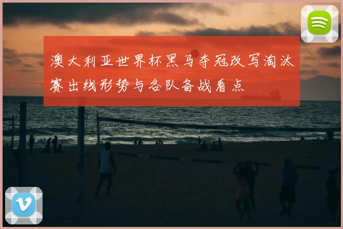 澳大利亚世界杯黑马夺冠改写淘汰赛出线形势与各队备战看点