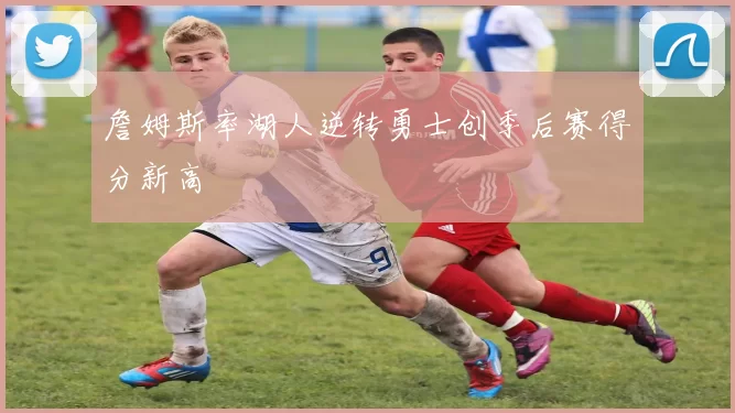 詹姆斯率湖人逆转勇士创季后赛得分新高