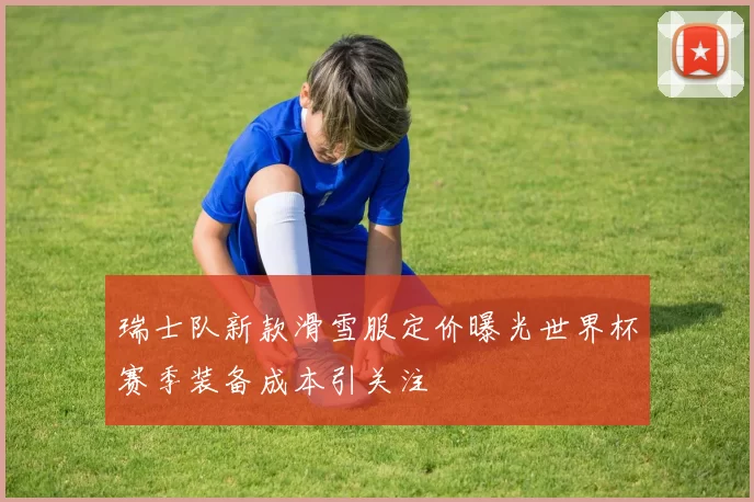 瑞士队新款滑雪服定价曝光世界杯赛季装备成本引关注