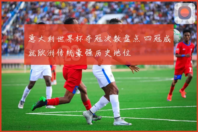 意大利世界杯夺冠次数盘点 四冠成就欧洲传统豪强历史地位