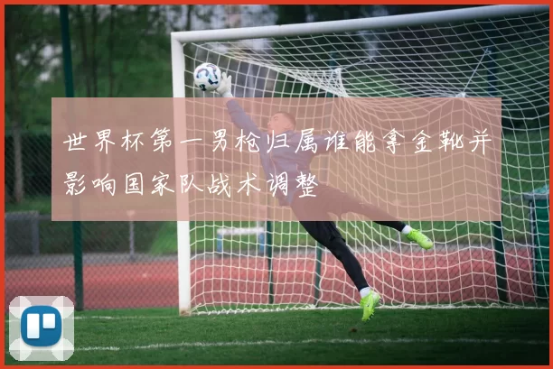 世界杯第一男枪归属谁能拿金靴并影响国家队战术调整
