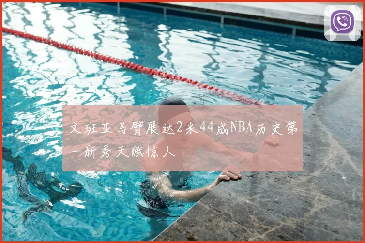文班亚马臂展达2米44成NBA历史第一新秀天赋惊人