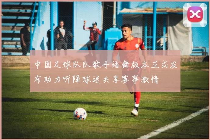 中国足球队队歌手语舞版本正式发布助力听障球迷共享赛事激情