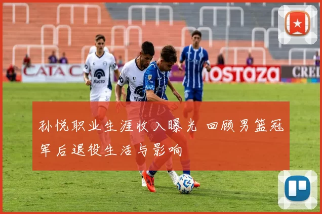 孙悦职业生涯收入曝光 回顾男篮冠军后退役生活与影响