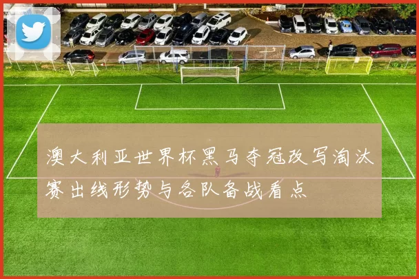 澳大利亚世界杯黑马夺冠改写淘汰赛出线形势与各队备战看点