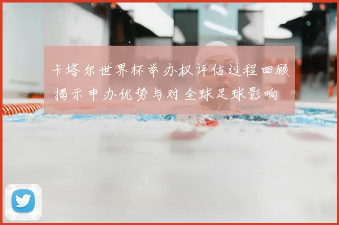 卡塔尔世界杯举办权评估过程回顾 揭示申办优势与对全球足球影响