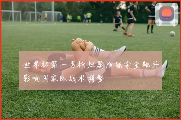 世界杯第一男枪归属谁能拿金靴并影响国家队战术调整