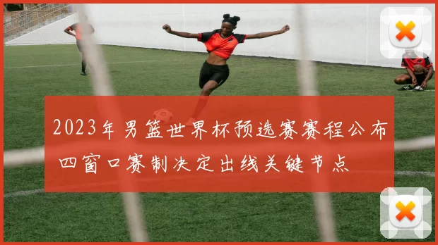 2023年男篮世界杯预选赛赛程公布 四窗口赛制决定出线关键节点