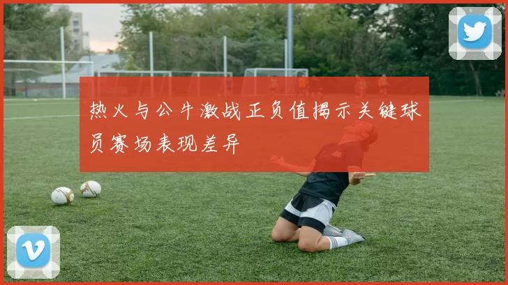 热火与公牛激战正负值揭示关键球员赛场表现差异