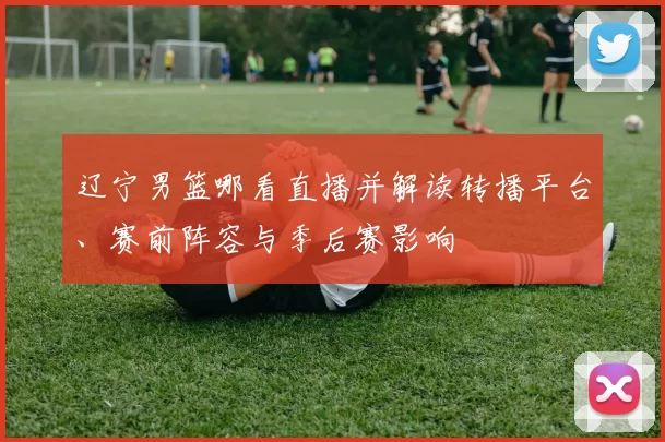 辽宁男篮哪看直播并解读转播平台、赛前阵容与季后赛影响