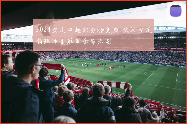 2024女足中超积分榜更新 武汉女足领跑冲击冠军竞争加剧
