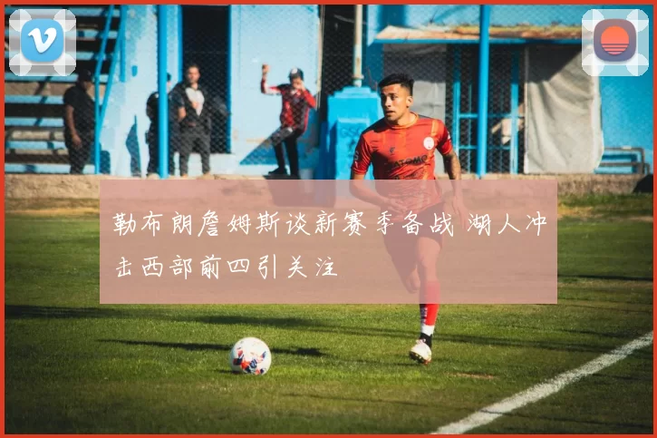 勒布朗詹姆斯谈新赛季备战 湖人冲击西部前四引关注