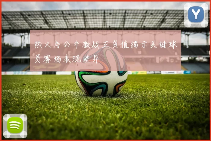 热火与公牛激战正负值揭示关键球员赛场表现差异