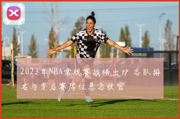 2023年NBA常规赛战绩出炉 各队排名与季后赛席位悬念收官