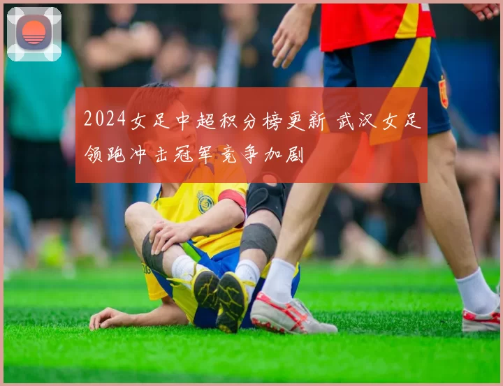2024女足中超积分榜更新 武汉女足领跑冲击冠军竞争加剧