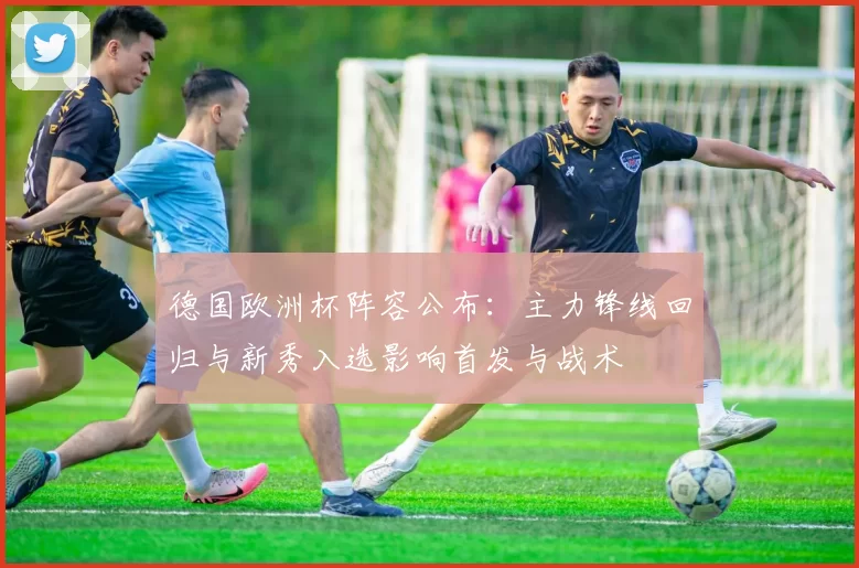 德国欧洲杯阵容公布：主力锋线回归与新秀入选影响首发与战术