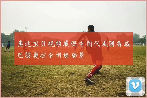 奥运宝贝视频展现中国代表团备战巴黎奥运会训练场景