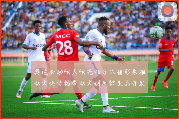 奥运会动物人物亮相各队借形象推动文化传播带动文创及衍生品开发