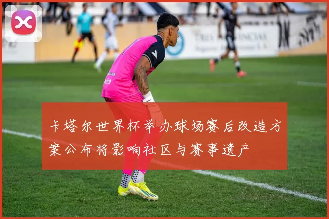 卡塔尔世界杯举办球场赛后改造方案公布将影响社区与赛事遗产