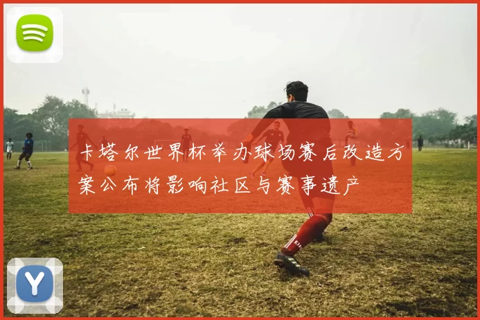 卡塔尔世界杯举办球场赛后改造方案公布将影响社区与赛事遗产