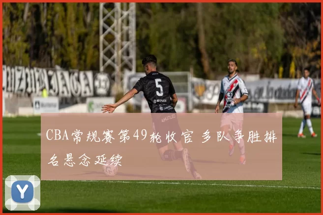 CBA常规赛第49轮收官 多队争胜排名悬念延续